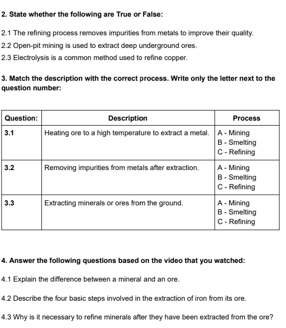 State whether the following are True or False: 
2.1 The refining process removes impurities from metals to improve their quality. 
2.2 Open-pit mining is used to extract deep underground ores. 
2.3 Electrolysis is a common method used to refine copper. 
3. Match the description with the correct process. Write only the letter next to the 
question number: 
Q 
3 
3 
3 
4. Answer the following questions based on the video that you watched: 
4.1 Explain the difference between a mineral and an ore. 
4.2 Describe the four basic steps involved in the extraction of iron from its ore. 
4.3 Why is it necessary to refine minerals after they have been extracted from the ore?