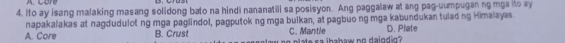 Care
4. Ito ay isang malaking masang solidong bato na hindi nananatili sa posisyon. Ang paggalaw at ang pag-uumpugan ng mga ito ay
napakalakas at nagdudulotng mga paglindol, pagputok ng mga bulkan, at pagbuo ng mga kabundukan tulading Himalayas.
A. Core B. Crust C. Mantle D. Plate
g plate sa ibabaw ng daigdig?