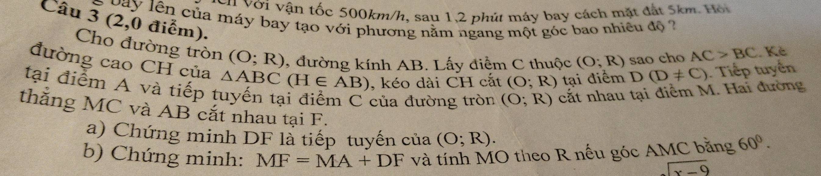 cn Với vận tốc 500km/h, sau 1,2 phút máy bay cách mặt đất 5km. Hội 
G a y lên của máy bay tạo với phương nằm ngang một góc bao nhiêu độ 
Câu 3 (2,0 điểm). 
Cho đường tròn (O;R) , đường kính AB. Lấy điểm C thuộc (O;R) sao cho
AC>BC Kẻ 
đường cao CH của △ ABC(H∈ AB) , kéo dài CH cắt (O;R) tại điểm D(D!= C). Tiếp tuyến 
tại điểm A và tiếp tuyến tại điểm C của đường tròn (O;R) cắt nhau tại điểm M. Hai đường 
thắng MC và AB cắt nhau tại F. 
a) Chứng minh DF là tiếp tuyến của (O;R). 
b) Chứng minh: MF=MA+DF và tính MO theo R nếu góc AMC băng 60°.
sqrt(x-9)