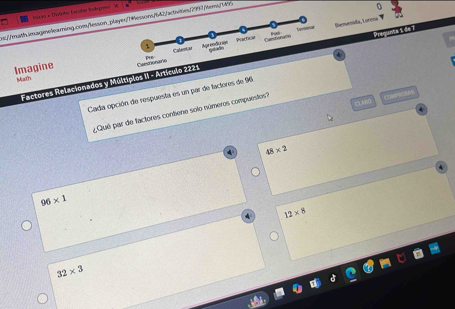 in cài
Inicio # Distrito Escolar Independ X
ps://math.imaginelearning.com/lesson_player/?#lessons/642/activities/2997/items/1495
Post- Terminar Bienvenida, Lorena
2
1
Imagine Calentar Aprendizaje guiado Practicar Cuestionario
Pre-
4
Cuestionario
Factores Relacionados y Múltiplos II - Artículo 2221 Pregunta 1 de 7
Math
Cada opción de respuesta es un par de factores de 96
CLARO COMPROBAR
¿ Qué par de factores contiene solo números compuestos?
48* 2
96* 1
12* 8
32* 3