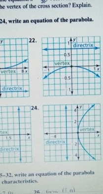 he vertex of the cross section? Explain. 
24, write an equation of the parabola. 
y2. 
vertex 
d 
24. 
tex
1.5 x 
directrix 
5-32, write an equation of the parabola 
characteristics.
26 focus (_ 2a)