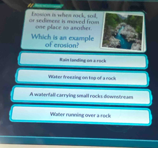 Erosion is when rock, soil,
or sediment is moved from
one place to another.
Which is an example
of erosion?
Rain landing on a rock
Water freezing on top of a rock
A waterfall carrying small rocks downstream
Water running over a rock