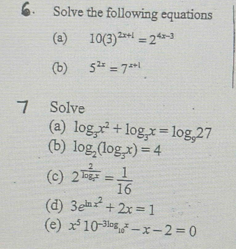 Solve the following equations 
(a) 10(3)^2x+1=2^(4x-3)
(b) 5^(2x)=7^(x+1)
7 Solve 
(a) log _3x^2+log _3x=log _927
(b) log _2(log _3x)=4
(c) 2^(frac 2)log _5x= 1/16 
(d) 3e^(ln x^2)+2x=1
(e) x^510^(-3log _10)x-x-2=0