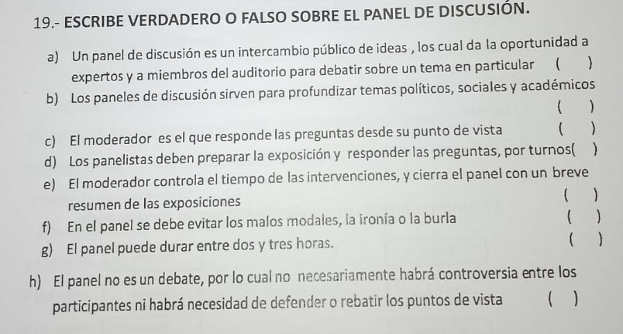 19.- ESCRIBE VERDADERO O FALSO SOBRE EL PANEL DE DISCUSIÓN. 
a) Un panel de discusión es un intercambio público de ideas , los cual da la oportunidad a 
expertos y a miembros del auditorio para debatir sobre un tema en particular ( 
b) Los paneles de discusión sirven para profundizar temas políticos, sociales y académicos 
 ) 
c) El moderador es el que responde las preguntas desde su punto de vista   
d) Los panelistas deben preparar la exposición y responder las preguntas, por turnos( ) 
e) El moderador controla el tiempo de las intervenciones, y cierra el panel con un breve 
resumen de las exposiciones ( ) 
f) En el panel se debe evitar los malos modales, la ironía o la burla ( ) 
g) El panel puede durar entre dos y tres horas.  ) 
h) El panel no es un debate, por lo cual no necesariamente habrá controversia entre los 
participantes ni habrá necesidad de defender o rebatir los puntos de vista ( )