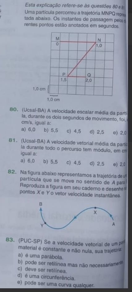 Esta explicação refere-se às questões 80 e 8
Uma partícula percorreu a trajetória MNPQ repre
tada abaixo. Os instantes de passagem pelos
rentes pontos estão anotados em segundos,
M
N
0
1,0
P Q
1,5 2,0
1,0 cm
1,0 cm
80. (Ucsal-BA) A velocidade escalar média da partí
la, durante os dois segundos de movimento, foi,
cm/s, igual a:
a) 6,0 b) 5,5 c) 4,5 d) 2,5 e) 2,0
81. (Ucsal-BA) A velocidade vetorial média da partía
a durante todo o percurso tem módulo, em cm
igual a:
a) 6,0 b) 5,5 c) 4,5 d) 2,5 e) 2,0
82. Na figura abaixo representamos a trajetória de
partícula que se move no sentido de A par
Reproduza a figura em seu caderno e desenhe
pontos Xe Yo vetor velocidade instantânea
83. (PUC-SP) Se a velocidade vetorial de um po
material é constante e não nula, sua trajetória
a) é uma parábola.
b) pode ser retilínea mas não necessariament
c) deve ser retilínea.
d) é uma circunferência.
e) pode ser uma curva qualquer.