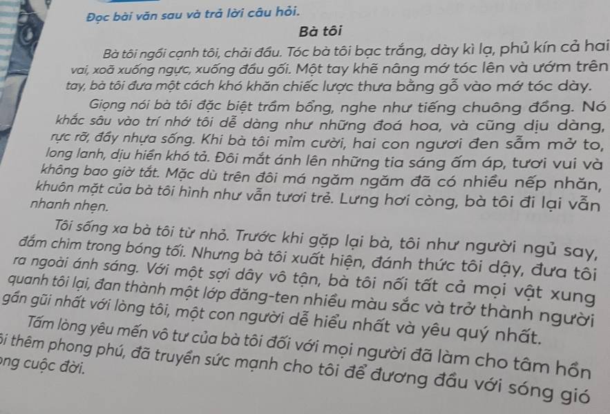 Đọc bài văn sau và trả lời câu hỏi.
Bà tôi
Bà tôi ngồi cạnh tôi, chải đầu. Tóc bà tôi bạc trắng, dày kì lạ, phủ kín cả hai
vai, xoã xuống ngực, xuống đầu gối. Một tay khẽ nâng mớ tóc lên và ướm trên
tay, bà tôi đưa một cách khó khăn chiếc lược thưa bằng gỗ vào mớ tóc dày.
Giọng nói bà tôi đặc biệt trầm bổng, nghe như tiếng chuông đồng. Nó
khắc sâu vào trí nhớ tôi dễ dàng như những đoá hoa, và cũng dịu dàng,
rực rỡ, đầy nhựa sống. Khi bà tôi mìm cười, hai con ngươi đen sẫm mở to,
long lanh, dịu hiển khó tả. Đôi mắt ánh lên những tia sáng ấm áp, tươi vui và
không bao giờ tắt. Mặc dù trên đôi má ngăm ngăm đã có nhiều nếp nhăn,
khuôn mặt của bà tôi hình như vẫn tươi trẻ. Lưng hơi còng, bà tôi đi lại vẫn
nhanh nhẹn.
Tôi sống xa bà tôi từ nhỏ. Trước khi gặp lại bà, tôi như người ngủ say,
đắm chìm trong bóng tối. Nhưng bà tôi xuất hiện, đánh thức tôi dậy, đưa tôi
ra ngoài ánh sáng. Với một sợi dây vô tận, bà tôi nối tất cả mọi vật xung
quanh tôi lại, đan thành một lớp đăng-ten nhiều màu sắc và trở thành người
gần gũi nhất với lòng tôi, một con người dễ hiểu nhất và yêu quý nhất.
Tấm lòng yêu mến vô tư của bà tôi đối với mọi người đã làm cho tâm hồn
ong cuộc đời.
ôi thêm phong phú, đã truyền sức mạnh cho tôi để đương đầu với sóng gió