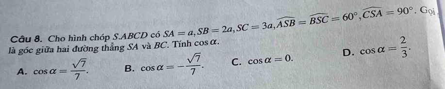 Cho hình chóp S. ABCD có SA=a, SB=2a, SC=3a, widehat ASB=widehat BSC=60°, widehat CSA=90°. Gọi
là góc giữa hai đường thẳng SA và BC. Tính cos alpha.
A. cos alpha = sqrt(7)/7 . B. cos alpha =- sqrt(7)/7 . C. cos alpha =0. D. cos alpha = 2/3 .