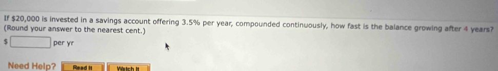 If $20,000 is invested in a savings account offering 3.5% per year, compounded continuously, how fast is the balance growing after 4 years? 
(Round your answer to the nearest cent.) 
□ per yr 
Need Help? Read It Watch It