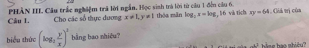 2a 
PHÀN III. Câu trắc nghiệm trã lời ngắn. Học sinh trả lời từ câu 1 đến câu 6. 
Câu 1. Cho các số thực dương x!= 1, y!= 1 thỏa mãn log _2x=log _y16 và tích xy=64. Giá trị của 
biểu thức (log _2 y/x )^2 bằng bao nhiêu?
ab^2
x- 1/4  bằng bao nhiêu?