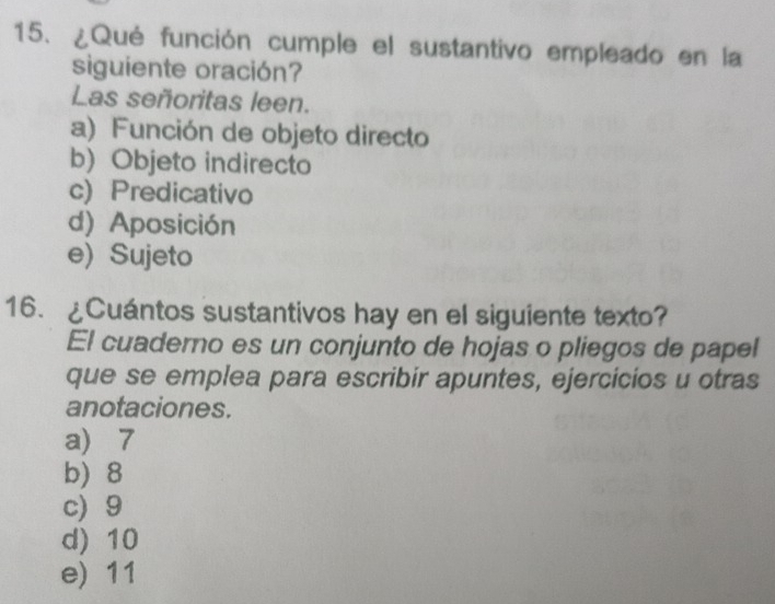 ¿Qué función cumple el sustantivo empleado en la
siguiente oración?
Las señoritas leen.
a) Función de objeto directo
b) Objeto indirecto
c) Predicativo
d) Aposición
e)Sujeto
16. ¿Cuántos sustantivos hay en el siguiente texto?
El cuaderno es un conjunto de hojas o pliegos de papel
que se emplea para escribir apuntes, ejercicios u otras
anotaciones.
a 7
b) 8
c) 9
d) 10
e) 11