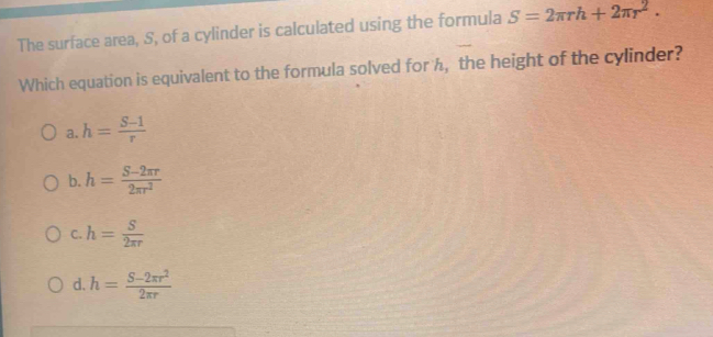 The surface area, S, of a cylinder is calculated using the formula S=2π rh+2π r^2. 
Which equation is equivalent to the formula solved for h, the height of the cylinder?
a. h= (S-1)/r 
b. h= (S-2π r)/2π r^2 
C. h= S/2π r 
d. h= (S-2π r^2)/2π r 