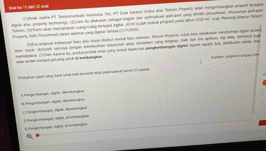 Soal ke 10 dari 20 soal
(1)Anak usaha PT Telekomunikasi Indonesia Tbk, PT Duta Sarana Graha atau Telkom Property akan mengembangkan properti berbasis
digital atau property technology. (2)Cara itu dilakukan sebagal bagian dari optimalisasi aset-aset yang dimiliki perusahaan, khususnya aset-aset
Telkom. (3)*Kami akan menciptakan ruang-ruang berbasis digital. (4)''Ini sudah masuk program pada tahun 2020 ini,' ucap Planning Director Telkom
Property, Adhi Trirachmadi dalam webinar yang digelar Selasa (21/7/2020).
(5)Era adaptasi keblasaan baru atau blasa disebut normal baru memacu Telkom Property unfuk bisa melakukan transformasi digital secara
lebih cepat. (6)Salah satunya dengan memfasilitasi kebutuhan akan ekosistem yang lengkap, baik dari sisi aplikasi, čig dafa, fermasuk juga
marketplace. (7)Oleh karena itu, produk-produk khas yang terkalt keperluan pengkembangan digital seperti logiztic huō, distrzution cener atau
data center menjadi peluang untuk di kembangkan.
Sumber: proper kompas.com
Perbaikan ejaan yang tepat unluk kata bercetak lebal pada kalimat nomor (7) adalah ...
F
A. Pengembangan, digitaï, öikembangkan
B. Pengembangan, digitäï, dikembangkan
C.Pengkembangan, digital, dikembangkan
D.Pengkembangan, digital, di kembangkan
EPengembangan, digital, di kembangkan