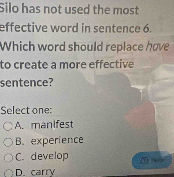 Silo has not used the most
effective word in sentence 6.
Which word should replace have
to create a more effective
sentence?
Select one:
A. manifest
B. experience
C. develop
O hei
D. carry