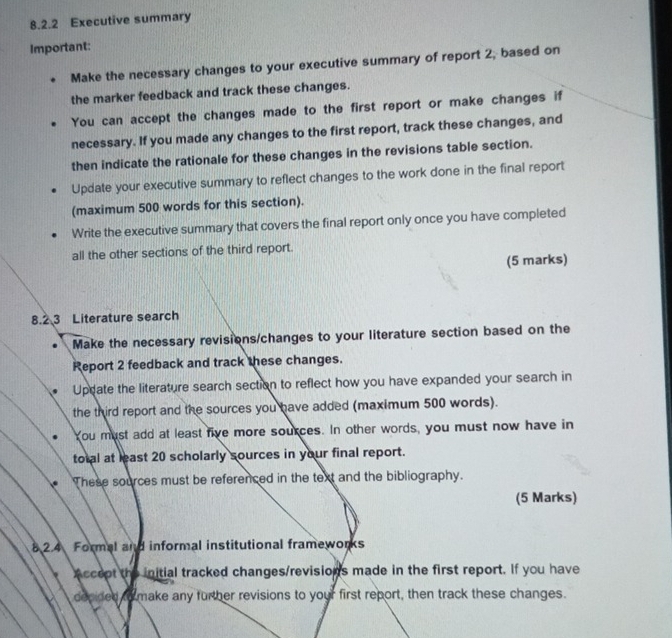 Executive summary 
Important: 
Make the necessary changes to your executive summary of report 2, based on 
the marker feedback and track these changes. 
You can accept the changes made to the first report or make changes if 
necessary. If you made any changes to the first report, track these changes, and 
then indicate the rationale for these changes in the revisions table section. 
Update your executive summary to reflect changes to the work done in the final report 
(maximum 500 words for this section). 
Write the executive summary that covers the final report only once you have completed 
all the other sections of the third report. 
(5 marks) 
8.2 3 Literature search 
Make the necessary revisions/changes to your literature section based on the 
Report 2 feedback and track these changes. 
Uppate the literature search section to reflect how you have expanded your search in 
the third report and the sources you have added (maximum 500 words). 
You must add at least five more sources. In other words, you must now have in 
total at least 20 scholarly sources in your final report. 
These sources must be referenced in the text and the bibliography. 
(5 Marks) 
8 2.4 Formal and informal institutional frameworks 
Accept the initial tracked changes/revisions made in the first report. If you have 
decided to make any further revisions to your first report, then track these changes.