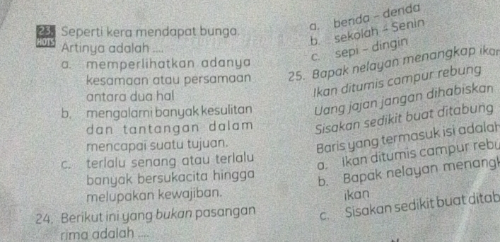 b. sekolah - Senin
Seperti kera mendapat bunga.
a. benda - denda
HOTS Artinya adalah ....
c. sepi - dingin
a. memperlihatkan adanya
kesamaan atau persamaan 25. Bapak nelayan menangkap ikar
antara dua hal
Ikan ditumis campur rebung
b. mengalami banyak kesulitan Uang jajan jangan dihabiskan
dan tantangan dalam . Sisakan sedikit buat ditabung
mencapai suatu tujuan.
Baris yang termasuk isi adalah
c. terlalu senang atau terlalu
a. Ikan ditumis campur rebu
banyak bersukacita hingga
b. Bapak nelayan menang
melupakan kewajiban. ikan
24. Berikut ini yang bukan pasangan c. Sisakan sedikit buat ditab
rima adalah_
_