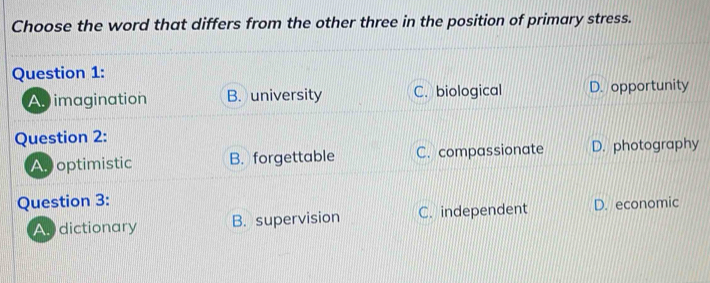 Choose the word that differs from the other three in the position of primary stress.
Question 1:
A imagination B. university C. biological D. opportunity
Question 2:
As optimistic B. forgettable C. compassionate D. photography
Question 3:
As dictionary B. supervision C. independent D. economic