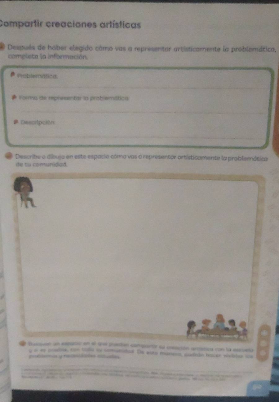 Compartir creaciones artísticas 
Después de hober elegido cómo vas a representar artísticamente la problemática, 
completa la información. 
Problemática 
_ 
Forma de representar la problemática 
_ 
Descripción 
_ 
_ 
Describe o dibuja en este espacio cómo vas a representar ortísticamente la problemática 
de tu comunidad 
Eusaven un espació en el quee puestan comportir sl eesción artítica con la escuela 
a di es pasble, com tosa ou comunidad. De esxa manera, aadedn hager visiates los 
prattomas y reteiiades actuales