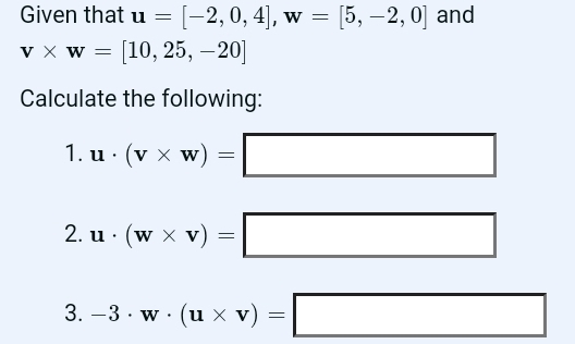 Given that u=[-2,0,4], w=[5,-2,0] and
v* w=[10,25,-20]
Calculate the following: 
1. u· (v* w)=□
2. u· (w* v)=□
3. -3· w· (u* v)=□