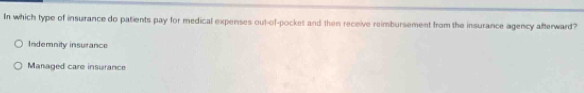 In which type of insurance do patients pay for medical expenses out-of-pockes and then receive reimbursement from the insurance agency afterward?
Indemnity insurance
Managed care insurance