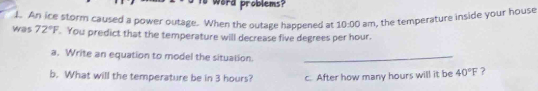 word problems? 
1. An ice storm caused a power outage. When the outage happened at am, the temperature inside your house
10:00
was 72°F You predict that the temperature will decrease five degrees per hour. 
a. Write an equation to model the situation._ 
b. What will the temperature be in 3 hours? c. After how many hours will it be 40°F ?