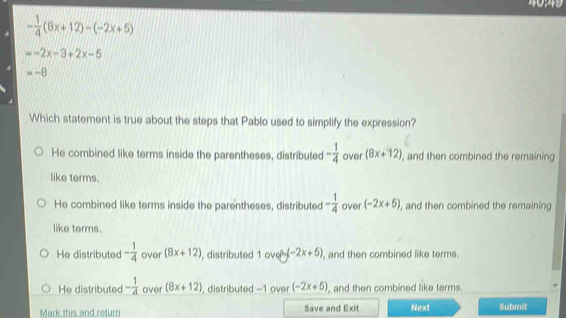 - 1/4 (8x+12)-(-2x+5)
=-2x-3+2x-5
=-E
Which statement is true about the steps that Pablo used to simplify the expression?
He combined like terms inside the parentheses, distributed - 1/4  over (8x+12) , and then combined the remaining
like terms.
He combined like terms inside the parentheses, distributed - 1/4  over (-2x+5) , and then combined the remaining
like terms.
He distributed - 1/4  over (8x+12) , distributed 1 ove (-2x+5) , and then combined like terms.
He distributed - 1/4  over (8x+12) , distributed -1 over (-2x+5) , and then combined like terms.
Mark this and return Save and Exit Next
Submit