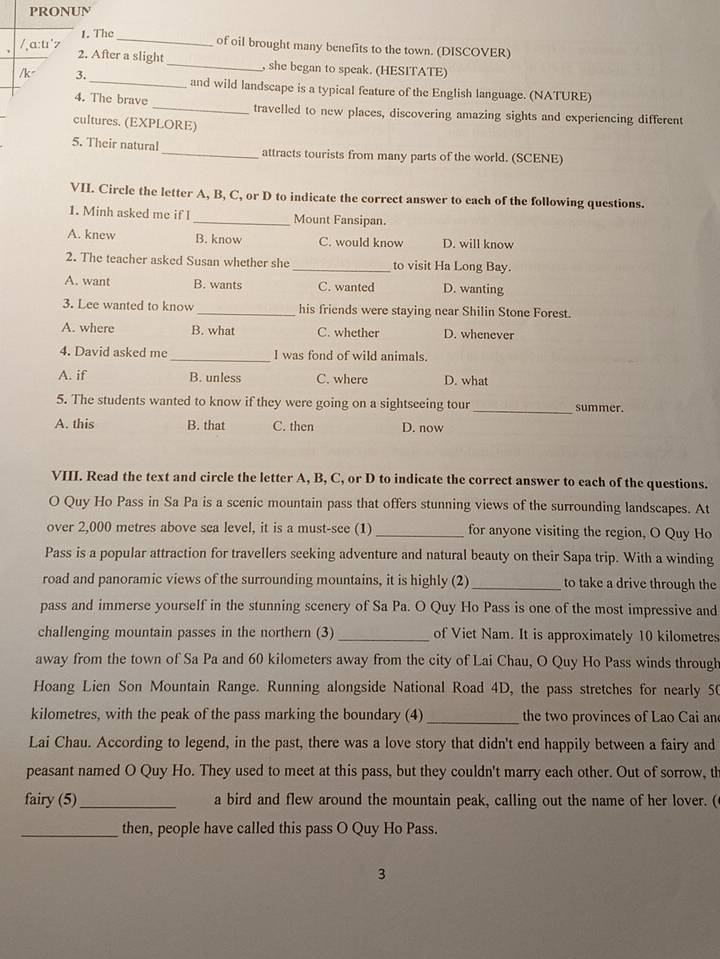 PRONUN
1. The of oil brought many benefits to the town. (DISCOVER)
/¸a:tr'z 2. After a slight
_, she began to speak. (HESITATE)
/k 3. _and wild landscape is a typical feature of the English language. (NATURE)
4. The brave _travelled to new places, discovering amazing sights and experiencing different
cultures. (EXPLORE)
5. Their natural _attracts tourists from many parts of the world. (SCENE)
VII. Circle the letter A, B, C, or D to indicate the correct answer to each of the following questions.
1. Minh asked me if I _Mount Fansipan.
A. knew B. know C. would know D. will know
2. The teacher asked Susan whether she _to visit Ha Long Bay.
A. want B. wants C. wanted D. wanting
3. Lee wanted to know _his friends were staying near Shilin Stone Forest.
A. where B. what C. whether D. whenever
4. David asked me _I was fond of wild animals.
A. if B. unless C. where D. what
5. The students wanted to know if they were going on a sightseeing tour _summer.
A. this B. that C. then D. now
VIII. Read the text and circle the letter A, B, C, or D to indicate the correct answer to each of the questions.
O Quy Ho Pass in Sa Pa is a scenic mountain pass that offers stunning views of the surrounding landscapes. At
over 2,000 metres above sea level, it is a must-see (1) _for anyone visiting the region, O Quy Ho
Pass is a popular attraction for travellers seeking adventure and natural beauty on their Sapa trip. With a winding
road and panoramic views of the surrounding mountains, it is highly (2)_ to take a drive through the
pass and immerse yourself in the stunning scenery of Sa Pa. O Quy Ho Pass is one of the most impressive and
challenging mountain passes in the northern (3) _of Viet Nam. It is approximately 10 kilometres
away from the town of Sa Pa and 60 kilometers away from the city of Lai Chau, O Quy Ho Pass winds through
Hoang Lien Son Mountain Range. Running alongside National Road 4D, the pass stretches for nearly 50
kilometres, with the peak of the pass marking the boundary (4) _the two provinces of Lao Cai an
Lai Chau. According to legend, in the past, there was a love story that didn't end happily between a fairy and
peasant named O Quy Ho. They used to meet at this pass, but they couldn't marry each other. Out of sorrow, th
fairy (5)_ a bird and flew around the mountain peak, calling out the name of her lover. (
_then, people have called this pass O Quy Ho Pass.
3