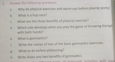 Answer the following questions: 
a. Why do physical exercises and warm-ups before playing sports? 
b. What is a hop race? 
c. What are the three benefits of physical exercise? 
d. Which side develops when you play the game of throwing the ball 
with both hands? 
e. What is gymnastics? 
f. Write the names of two of the basic gymnastics exercises. 
g. What to do before platooning? 
h. Write down any two benefits of gymnastics. 
f m mnastic activities with you