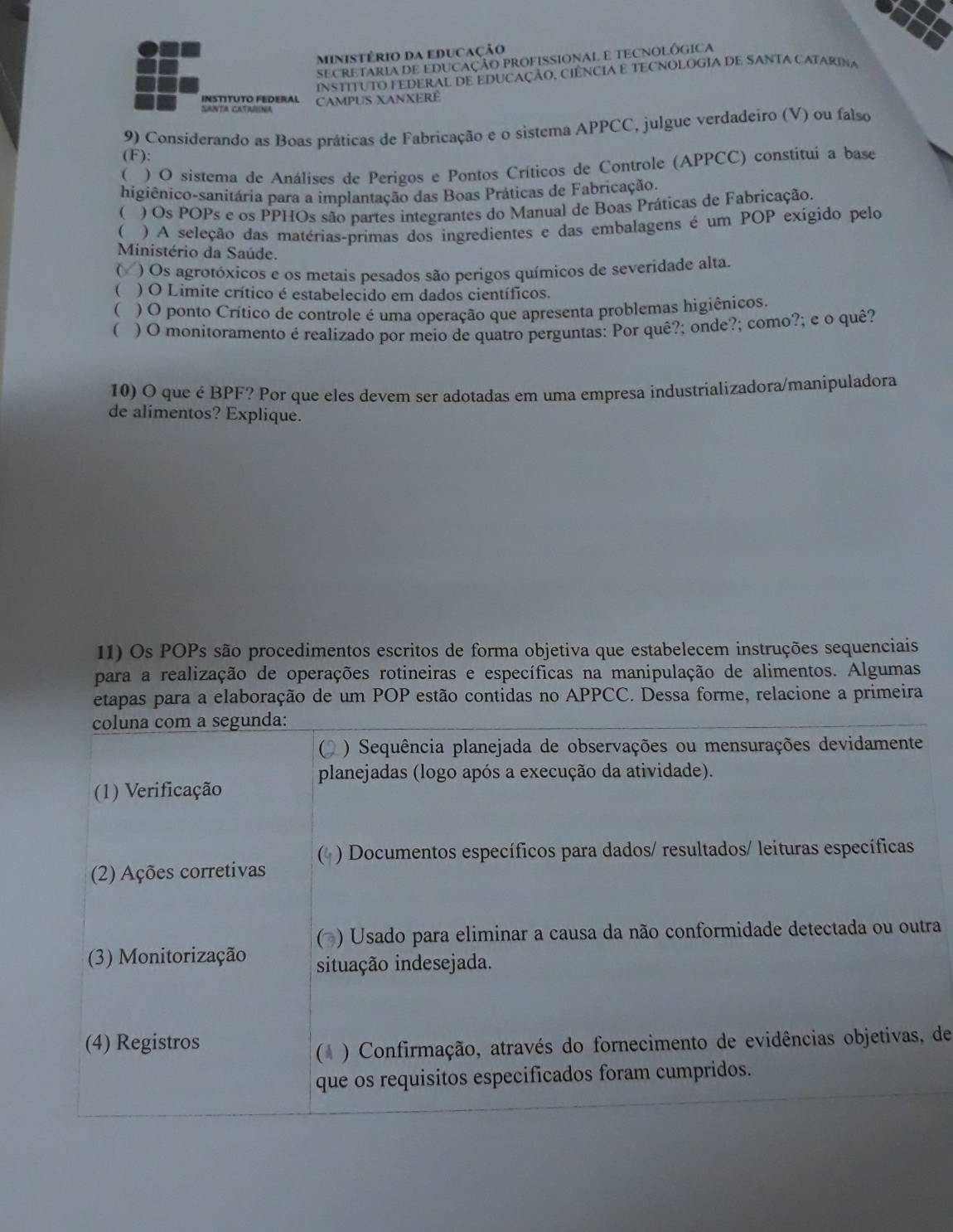 ministério da educação
SECRETARIA DE EDUCAÇÃO PROFISSIONAL E TECNOLÓGICA
INSTITUTO FEDERAL DE EDUCAÇÃO, CIÊNCIA E TECNOLOGIA DE SANTA CATARINA
InStíTUTO FEDERal CAMPUS XANXERE
SaNTa CAtaISna
9) Considerando as Boas práticas de Fabricação e o sistema APPCC, julgue verdadeiro (V) ou falso
(F):
( ) O sistema de Análises de Perigos e Pontos Críticos de Controle (APPCC) constitui a base
higiênico-sanitária para a implantação das Boas Práticas de Fabricação.
( ) Os POPs e os PPHOs são partes integrantes do Manual de Boas Práticas de Fabricação.
( ) A seleção das matérias-primas dos ingredientes e das embalagens é um POP exígido pelo
Ministério da Saúde.
) Os agrotóxicos e os metais pesados são perigos químicos de severidade alta.
 ) O Limite crítico é estabelecido em dados científicos.
( ) O ponto Crítico de controle é uma operação que apresenta problemas higiênicos.
( ) O monitoramento é realizado por meio de quatro perguntas: Por quê?; onde?; como?; e o quê?
10) O que é BPF? Por que eles devem ser adotadas em uma empresa industrializadora/manipuladora
de alimentos? Explique.
11) Os POPs são procedimentos escritos de forma objetiva que estabelecem instruções sequenciais
para a realização de operações rotineiras e específicas na manipulação de alimentos. Algumas
etapas para a elaboração de um POP estão contidas no APPCC. Dessa forme, relacione a primeira
coluna com a segunda:
) Sequência planejada de observações ou mensurações devidamente
planejadas (logo após a execução da atividade).
(1) Verificação
( ) Documentos específicos para dados/ resultados/ leituras específicas
(2) Ações corretivas
(* ) Usado para eliminar a causa da não conformidade detectada ou outra
(3) Monitorização situação indesejada.
(4) Registros
(* ) Confirmação, através do fornecimento de evidências objetivas, de
que os requisitos especificados foram cumpridos.