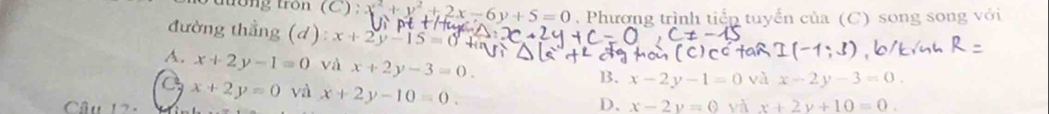 tổng tròn (C) : x^2+y^2+2x-6y+5=0. Phương trình tiển tuyển của (C) song song với
đường thẳng (d): x+2y-15
A. x+2y-1=0 và x+2y-3=0.
B. x-2y-1=0 và x-2y-3=0.
x+2y=0 và x+2y-10=0. D、 x-2y=0 yà x+2y+10=0. 
Câu 12-