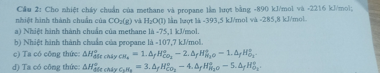 Cho nhiệt cháy chuẩn của methane và propane lần lượt bằng -890 kJ/mol và -2216 kJ/mol; 
nhiệt hình thành chuẩn của CO_2(g) và H_2O(1) lần lượt là -393,5 kJ/mol và -285,8 kJ/mol. 
a) Nhiệt hình thành chuẩn của methane là -75, 1 kJ/mol. 
b) Nhiệt hình thành chuẩn của propane là -107,7 kJ/mol. 
c) Ta có công thức: △ H_(d6t)^o cháy _CH_4=1.△ _fH_CO_2°-2.△ _fH_H_2O°-1.△ _fH_O_2°. 
d) Ta có công thức: △ H_(d6t)^o cháy _C_3H_8=3.△ _fH_CO_2°-4.△ _fH_H_2O°-5.△ _fH_O_2°.