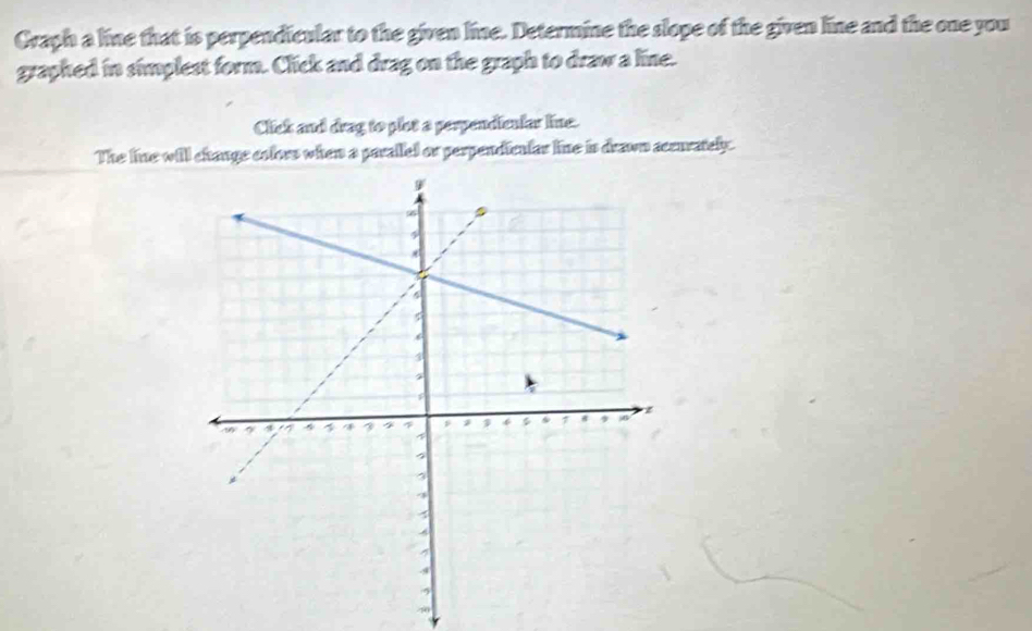 Craph a line that is perpendicular to the given line. Determine the slope of the given line and the one you 
graphed in simplest form. Click and drag on the graph to draw a line. 
Click and drag to plot a perpendicular line. 
The line will change colors when a parallel or perpendiculas line is drawn accurately.