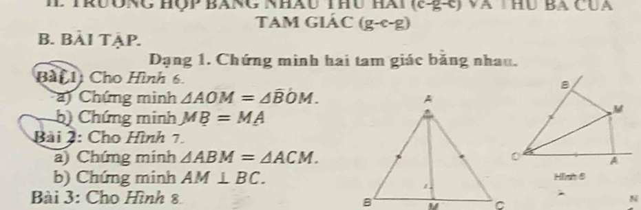 II TrưÔnG Hộp BAnG Nhâu Thu Hài (c-g-c) và THủ Ba CUa 
Tam giác (g- c-g) 
B. BÀI TẠP. 
Dạng 1. Chứng minh hai tam giác băng nhau. 
Bài 1 Cho Hình 6. 
a) Chứng minh △ AOM=△ overline BOM. 
b) Chứng minh MB=MA
Bài 2: Cho Hình 7. 
a) Chứng minh △ ABM=△ ACM. 
b) Chứng minh AM⊥ BC. 
Bài 3: Cho Hình 8N