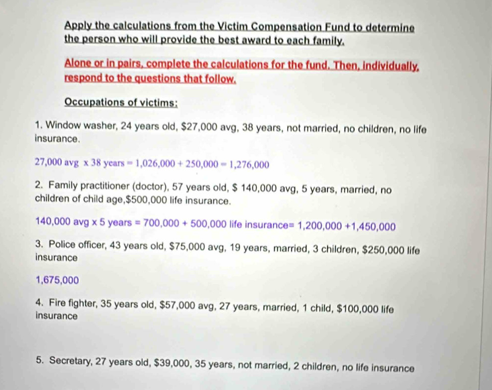 Apply the calculations from the Victim Compensation Fund to determine 
the person who will provide the best award to each family. 
Alone or in pairs, complete the calculations for the fund. Then, individually, 
respond to the questions that follow. 
Occupations of victims: 
1. Window washer, 24 years old, $27,000 avg, 38 years, not married, no children, no life 
insurance.
27,000avg* 38 years=1,026,000+250,000=1,276,000
2. Family practitioner (doctor), 57 years old, $ 140,000 avg, 5 years, married, no 
children of child age, $500,000 life insurance.
140,000avg* 5 years =700,000+500,000lifeinsurance: =1,200,000+1,450,000
3. Police officer, 43 years old, $75,000 avg, 19 years, married, 3 children, $250,000 life 
insurance
1,675,000
4. Fire fighter, 35 years old, $57,000 avg, 27 years, married, 1 child, $100,000 life 
insurance 
5. Secretary, 27 years old, $39,000, 35 years, not married, 2 children, no life insurance