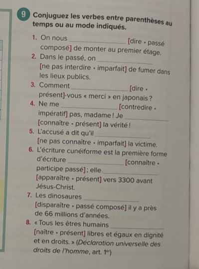 9 ) Conjuguez les verbes entre parenthèses au 
temps ou au mode indiqués. 
1. On nous _[dire · passé 
composé] de monter au premier étage. 
_ 
2. Dans le passé, on 
[ne pas interdire • imparfait] de fumer dans 
les lieux publics. 
3. Comment_ [dire • 
présent]-vous « merci » en japonais ? 
4. Ne me _[contredire • 
_ 
impératif] pas, madame ! Je 
[connaître - présent] la vérité ! 
5. L'accusé a dit qu'il 
_ 
[ne pas connaître - imparfait] la victime. 
6. L'écriture cunéiforme est la première forme 
d'écriture _[connaître • 
participe passé] ; elle 
_ 
[apparaître • présent] vers 3300 avant 
Jésus-Christ. 
_ 
7. Les dinosaures 
[disparaître • passé composé] il y a près 
de 66 millions d'années. 
8. « Tous les êtres humains 
_ 
[naître + présent] libres et égaux en dignité 
et en droits. » (Déclaration universelle des 
droits de l'homme, art. 1^(sr))