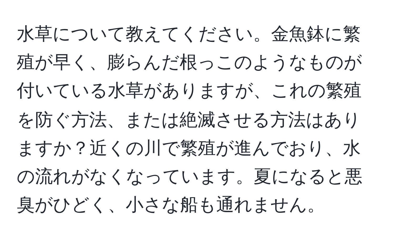 水草について教えてください。金魚鉢に繁殖が早く、膨らんだ根っこのようなものが付いている水草がありますが、これの繁殖を防ぐ方法、または絶滅させる方法はありますか？近くの川で繁殖が進んでおり、水の流れがなくなっています。夏になると悪臭がひどく、小さな船も通れません。