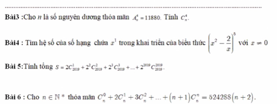 Cho # là số nguyên dương thỏa mãn A_n^(4=11880 Tính C_n^4. 
Bài4 : Tìm hệ số của số hạng chứa x^1) trong khai triển của biểu thức (x^2- 2/x )^5 với x!= 0
Bài 5:Tính tổng S=2C_(2019)^1+2^2C_(2019)^2+2^3C_(2019)^3+...+2^(2019)C_(2019)^(2019). 
Bài 6 : Cho n∈ N^* thỏa mãn C_n^0+2C_n^1+3C_n^2+...+(n+1)C_n^n=524288(n+2).