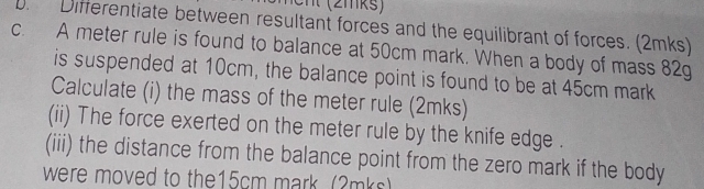 Differentiate between resultant forces and the equilibrant of forces. (2mks) 
c. A meter rule is found to balance at 50cm mark. When a body of mass 82g
is suspended at 10cm, the balance point is found to be at 45cm mark 
Calculate (i) the mass of the meter rule (2mks) 
(ii) The force exerted on the meter rule by the knife edge . 
(iii) the distance from the balance point from the zero mark if the body 
were moved to the15cm mark. (2mks)