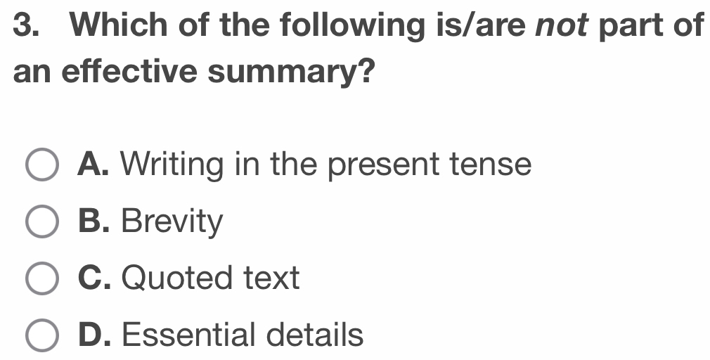 Which of the following is/are not part of
an effective summary?
A. Writing in the present tense
B. Brevity
C. Quoted text
D. Essential details