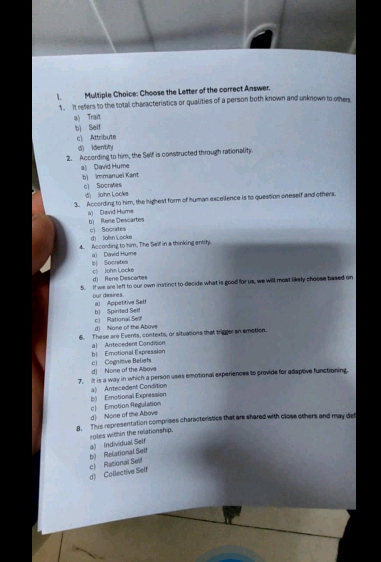 Choose the Letter of the correct Answer.
1. It refers to the total characteristics or qualities of a person both known and unknown to others
a) Trait
bì Self
c) Attribute
d) identity
2. According to him, the Self is constructed through rationality.
a) David Hume b) Immanuel Kant
c) Socrafes d) Jiahn Locke
3. According to him, the highest form of human excellence is to question oneself and others.
a) David Hume b) Rene Descartes
cì Socrates d Joln Locke
4. According to him, The Self in a thinking entity.
b Socrates a) David Hume
d) Rene Descartes c) John Locke
5. If we are left to our own instinct to decide what is good for us, we will most likely choose based on
our desines. a) Appetitive Selt
b) Spirited Self
d) None of the Abave c) Pational Sei
6. These are Everns, contexts, or situations that trigger an emotion.
b Emotional Expression a) Antecedent Condision
d) None of the Above c) Cognitive Beliefs
7. It is a way in which a person uses emotional experiences to provide for adaptive functioning.
a) Antecedent Condition
d) None of the Above c) Emotion Regulation b) Erotional Expression
8. This representation comprises characteristics that are shared with close others and may det
roles within the relationship.
d) Collective Self c) Rational Sest b) Relational Seif a) Individual Self