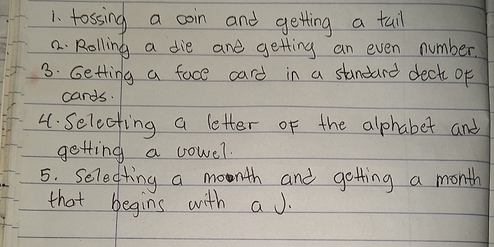 tossing a coin and getting a tail 
2. Rolling a die and getting an even number. 
3. Getting a face card in a standard deck of 
cards. 
4. Selecting a letter of the alphabet and 
getting a cowel. 
5. Selectting a month and getting a month
that begins with aJ.