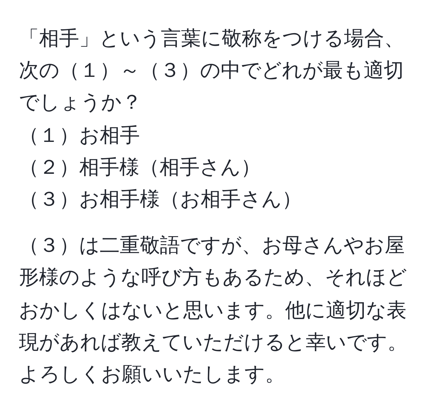 「相手」という言葉に敬称をつける場合、次の１～３の中でどれが最も適切でしょうか？  
１お相手  
２相手様相手さん  
３お相手様お相手さん  

３は二重敬語ですが、お母さんやお屋形様のような呼び方もあるため、それほどおかしくはないと思います。他に適切な表現があれば教えていただけると幸いです。よろしくお願いいたします。