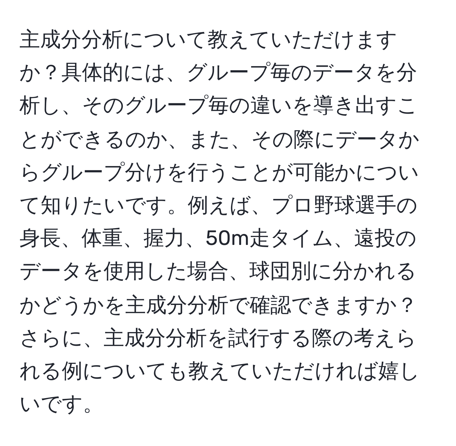 主成分分析について教えていただけますか？具体的には、グループ毎のデータを分析し、そのグループ毎の違いを導き出すことができるのか、また、その際にデータからグループ分けを行うことが可能かについて知りたいです。例えば、プロ野球選手の身長、体重、握力、50m走タイム、遠投のデータを使用した場合、球団別に分かれるかどうかを主成分分析で確認できますか？さらに、主成分分析を試行する際の考えられる例についても教えていただければ嬉しいです。
