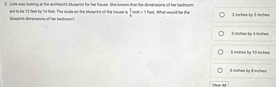 Julle was looking at the architect's blueprint for her house. She knows that the dimensions of her bedroom
are to be 12 feet by 16 feet. The scale on the blueprint of the house is  1/4 inch=1 foot. What would be the
2 inches by 3 inches
blueprint dimensions of her bedroom?
3 inches by 4 inches
5 inches by 10 inches
6 inches by 8 inches
Clear All