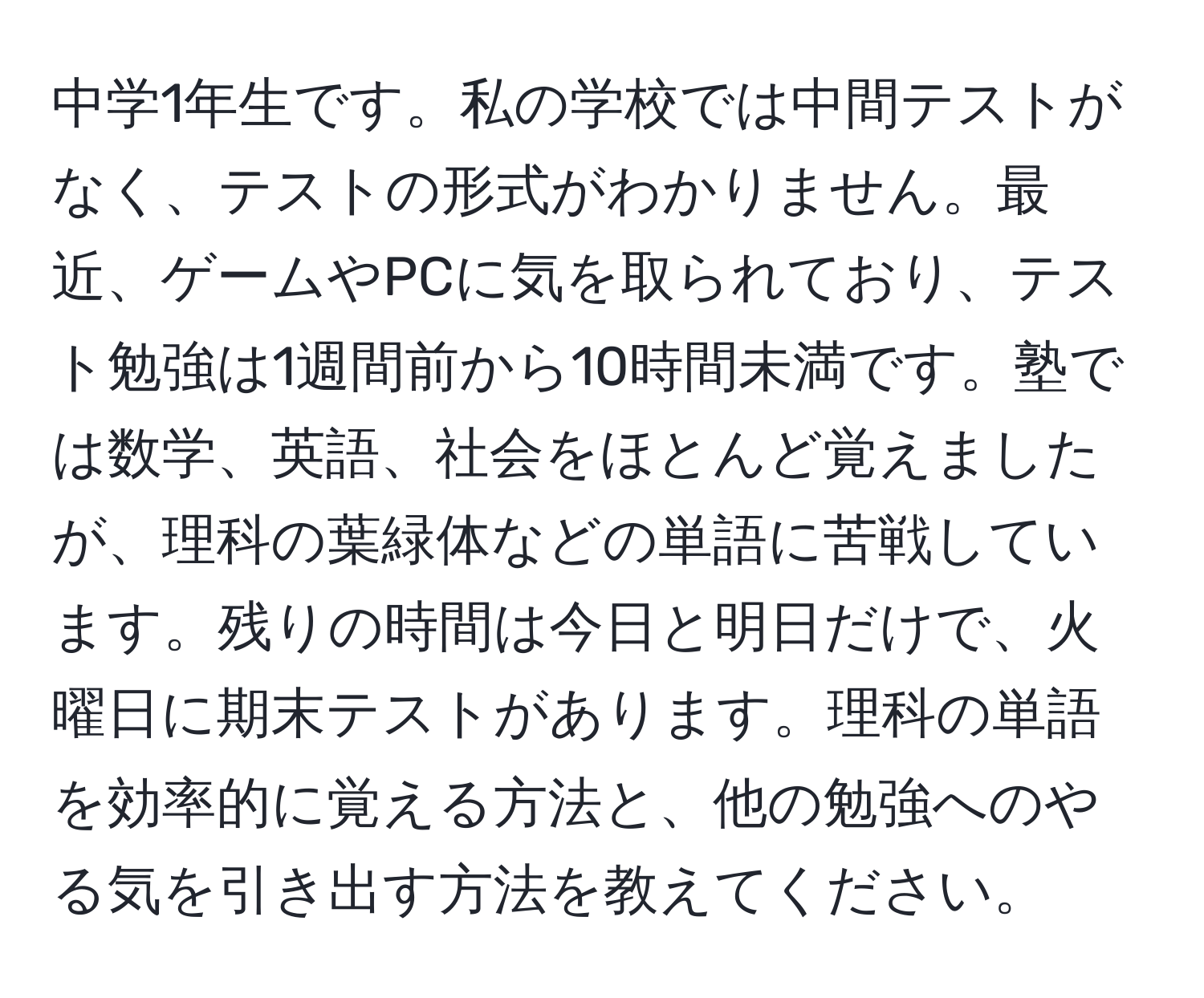 中学1年生です。私の学校では中間テストがなく、テストの形式がわかりません。最近、ゲームやPCに気を取られており、テスト勉強は1週間前から10時間未満です。塾では数学、英語、社会をほとんど覚えましたが、理科の葉緑体などの単語に苦戦しています。残りの時間は今日と明日だけで、火曜日に期末テストがあります。理科の単語を効率的に覚える方法と、他の勉強へのやる気を引き出す方法を教えてください。