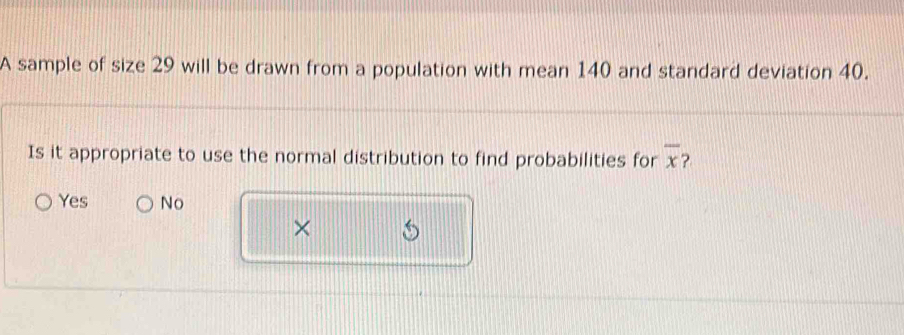 A sample of size 29 will be drawn from a population with mean 140 and standard deviation 40.
Is it appropriate to use the normal distribution to find probabilities for overline x ?
Yes No
×