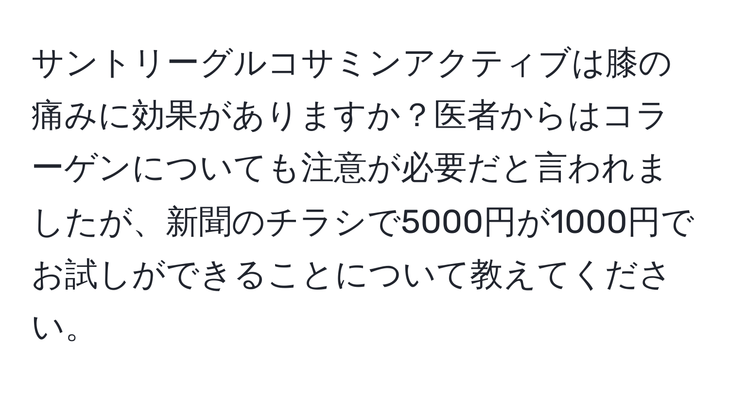 サントリーグルコサミンアクティブは膝の痛みに効果がありますか？医者からはコラーゲンについても注意が必要だと言われましたが、新聞のチラシで5000円が1000円でお試しができることについて教えてください。