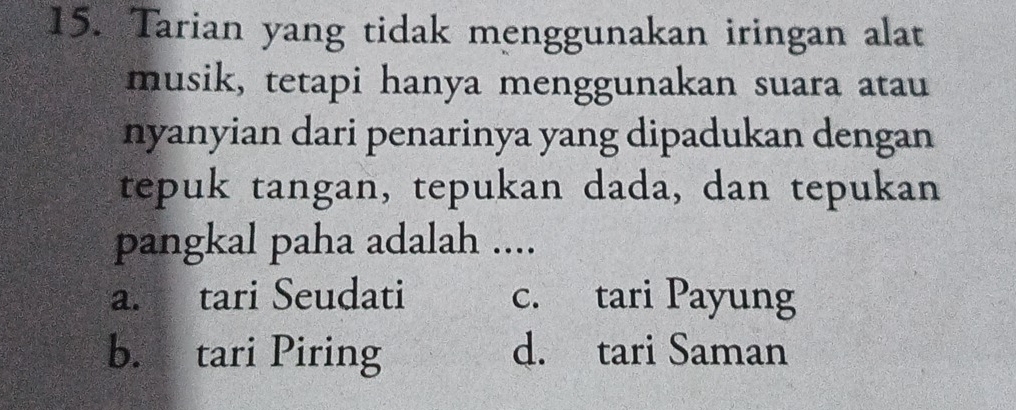 Tarian yang tidak menggunakan iringan alat
musik, tetapi hanya menggunakan suara atau
nyanyian dari penarinya yang dipadukan dengan
tepuk tangan, tepukan dada, dan tepukan
pangkal paha adalah ....
a. tari Seudati c. tari Payung
b. tari Piring d. tari Saman