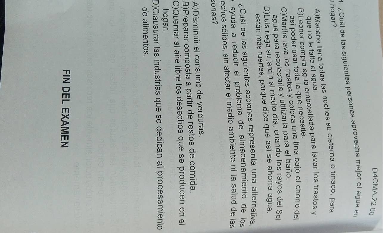 D4CMA.22.08
4. ¿Cuál de las siguientes personas aprovecha mejor el agua en
hogar?
A)Macario llena todas las noches su cisterna o tinaco, para
que no le falte el agua.
B)Leonor compra agua embotellada para lavar los trastos y
así poder usar toda la que necesite.
C)Martha lava los trastos y coloca una tina bajo el chorro del
agua para recolectarla y utilizarla para el baño.
D)Luis riega su jardín al medio día, cuando los rayos del Sol
están más fuertes, porque dice que así se ahorra agua.
¿Cuál de las siguientes acciones representa una alternativa,
e ayuda a reducir el problema de almacenamiento de los
echos sólidos, sin afectar el medio ambiente ni la salud de las
sonas?
A)Disminuir el consumo de verduras.
B)Preparar composta a partir de restos de comida.
C)Quemar al aire libre los desechos que se producen en el
hogar.
D)Clausurar las industrias que se dedican al procesamiento
de alimentos.
FIN DEL EXAMEN