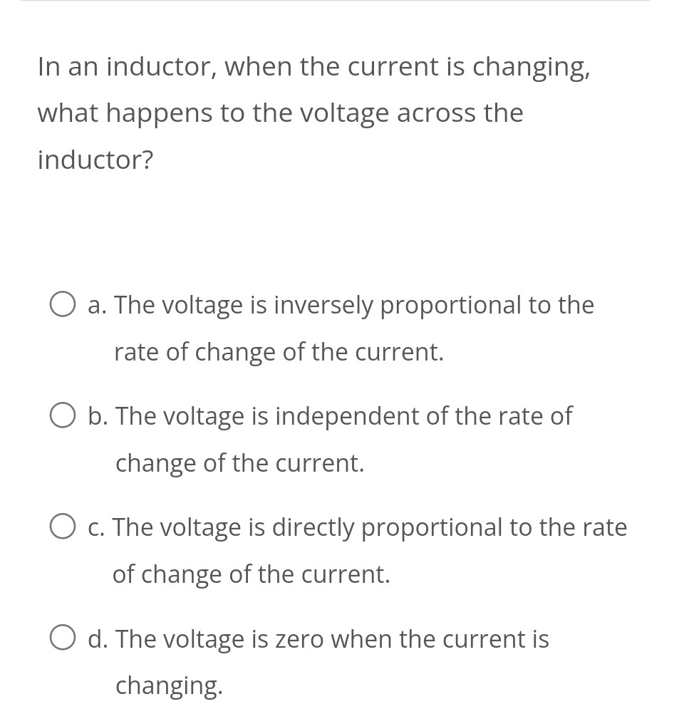 In an inductor, when the current is changing,
what happens to the voltage across the
inductor?
a. The voltage is inversely proportional to the
rate of change of the current.
b. The voltage is independent of the rate of
change of the current.
c. The voltage is directly proportional to the rate
of change of the current.
d. The voltage is zero when the current is
changing.