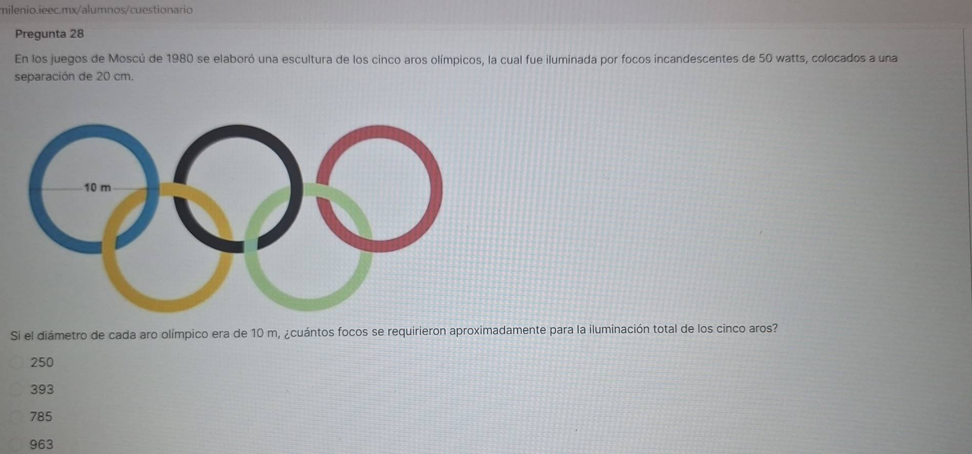 Pregunta 28
En los juegos de Moscú de 1980 se elaboró una escultura de los cinco aros olímpicos, la cual fue iluminada por focos incandescentes de 50 watts, colocados a una
separación de 20 cm.
Si el diámetro de cada aro olímpico era de 10 m, ¿cuántos focos se requirieron aproximadamente para la iluminación total de los cinco aros?
250
393
785
963